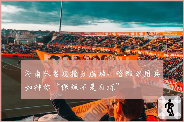 河南队客场抢分成功，哈维尔用兵如神称“保级不是目标”