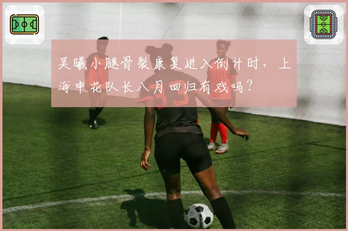 吴曦小腿骨裂康复进入倒计时,上海申花队长八月回归有戏吗?