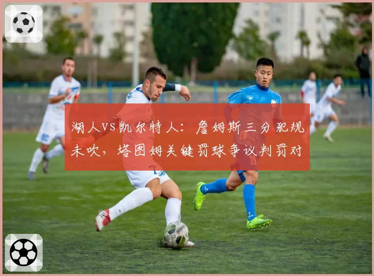 湖人vs凯尔特人：詹姆斯三分犯规未吹，塔图姆关键罚球争议判罚对比改写结局