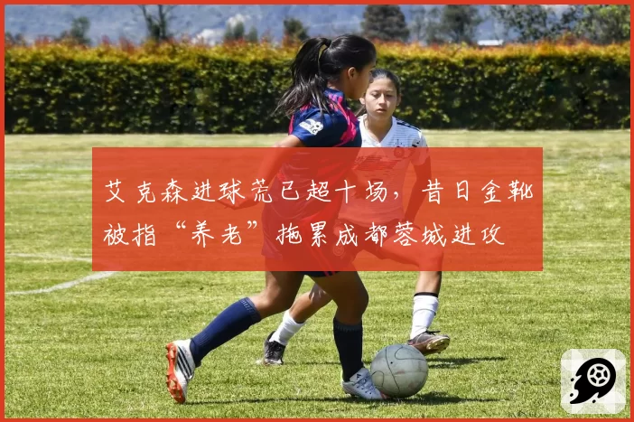 艾克森进球荒已超十场,昔日金靴被指“养老”拖累成都蓉城进攻