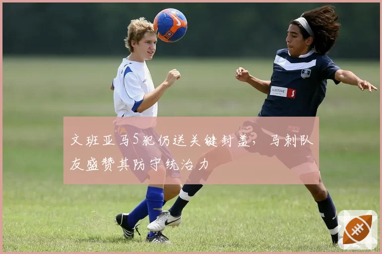 文班亚马5犯仍送关键封盖，马刺队友盛赞其防守统治力