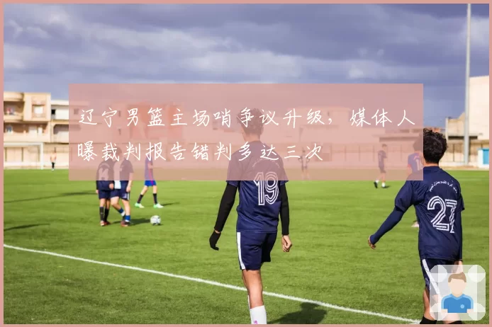 辽宁男篮主场哨争议升级,媒体人曝裁判报告错判多达三次