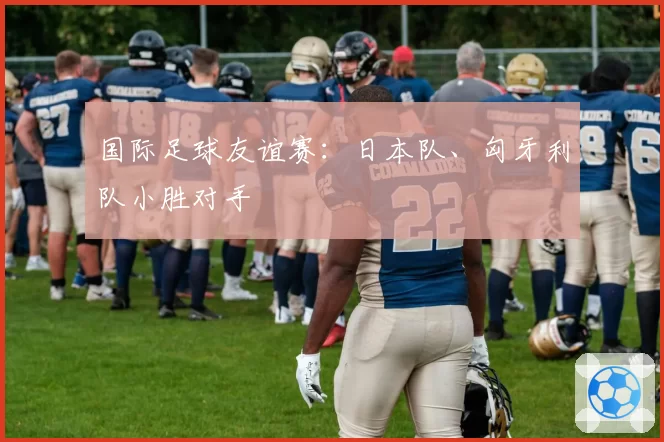 国际足球友谊赛：日本队、匈牙利队小胜对手