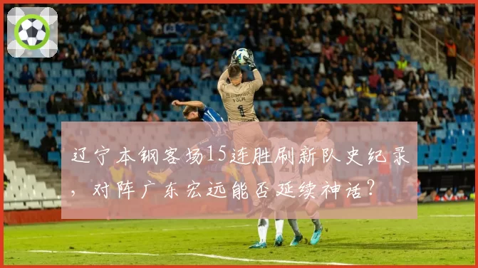 辽宁本钢客场15连胜刷新队史纪录，对阵广东宏远能否延续神话？