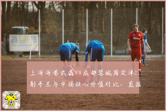 上海海港武磊vs成都蓉城周定洋：射手王与中场核心价值对比，直接参与进球数谁更关键？