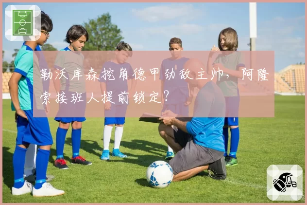 勒沃库森挖角德甲劲敌主帅，阿隆索接班人提前锁定？