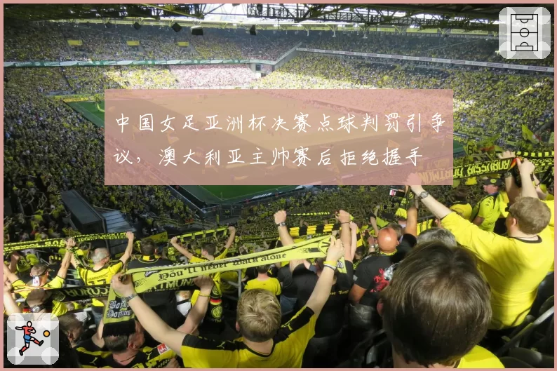 中国女足亚洲杯决赛点球判罚引争议，澳大利亚主帅赛后拒绝握手