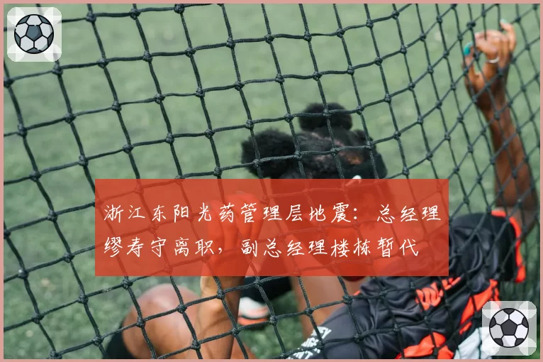 浙江东阳光药管理层地震：总经理缪寿守离职，副总经理楼栋暂代