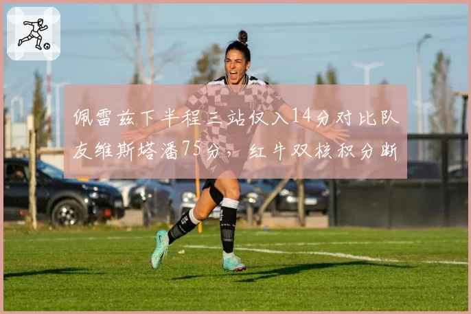 佩雷兹下半程三站仅入14分对比队友维斯塔潘75分,红牛双核积分断层创队史最悬殊