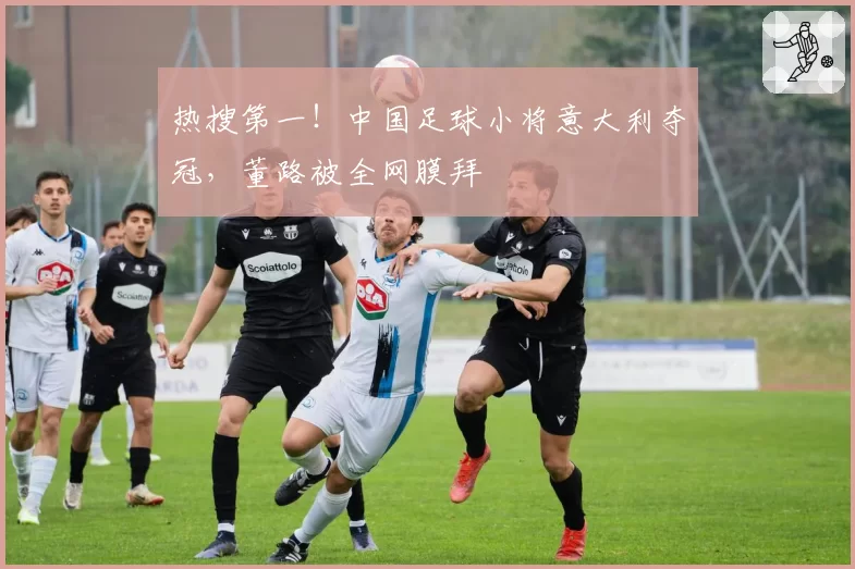 热搜第一！中国足球小将意大利夺冠，董路被全网膜拜