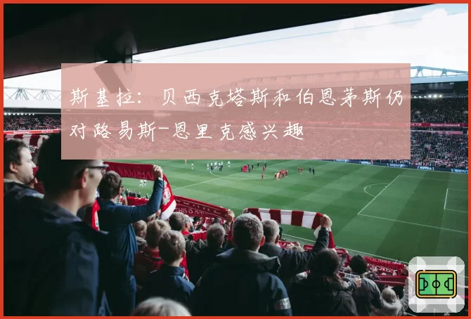 斯基拉：贝西克塔斯和伯恩茅斯仍对路易斯-恩里克感兴趣